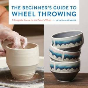 The Beginner's Guide to Wheel Throwing: A Complete Course for the Potter's Wheel by Julia Claire Weber